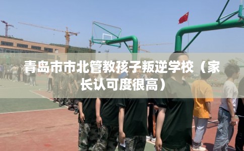 青岛市市北管教孩子叛逆学校（家长认可度很高）