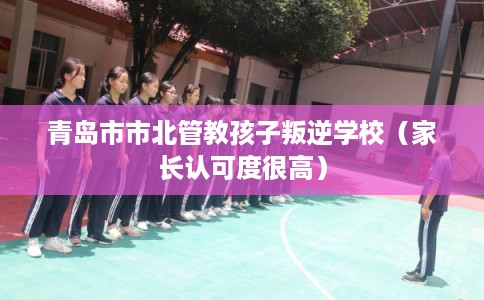 青岛市市北管教孩子叛逆学校（家长认可度很高）