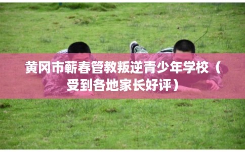 黄冈市蕲春管教叛逆青少年学校(受到各地家长好评) 黄冈市蕲春管教叛逆青少年学校(受到各地家长好评)