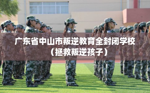 广东省中山市叛逆教育全封闭学校（拯救叛逆孩子）