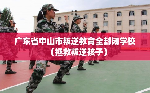 广东省中山市叛逆教育全封闭学校（拯救叛逆孩子）