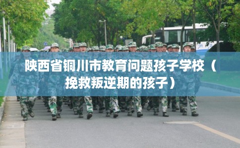 陕西省铜川市教育问题孩子学校(挽救叛逆期的孩子) 陕西省铜川市教育问题孩子学校(挽救叛逆期的孩子)
