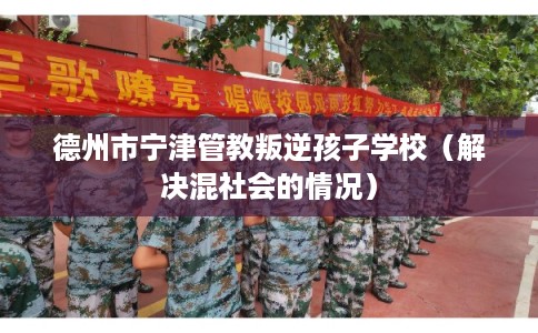 德州市宁津管教叛逆孩子学校（解决混社会的情况）