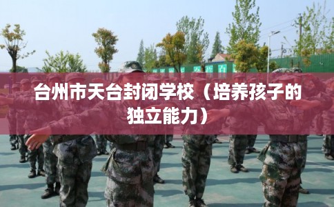 台州市天台封闭学校(培养孩子的独立能力) 台州市天台封闭学校(培养孩子的独立能力)