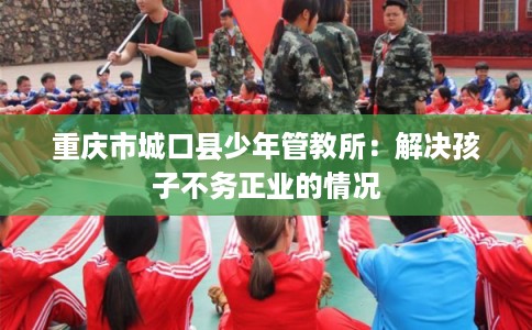 重庆市城口县少年管教所：解决孩子不务正业的情况