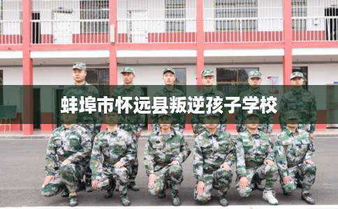 蚌埠市怀远县叛逆孩子学校 蚌埠市怀远县叛逆孩子学校