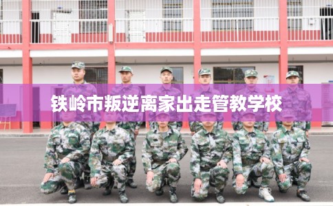 铁岭市叛逆离家出走管教学校 铁岭市叛逆离家出走管教学校