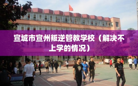 宣城市宣州叛逆管教学校(解决不上学的情况) 宣城市宣州叛逆管教学校(解决不上学的情况)