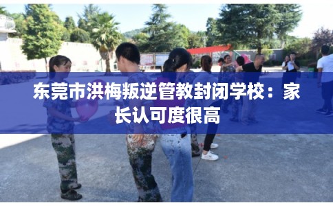 东莞市洪梅叛逆管教封闭学校:家长认可度很高 东莞市洪梅叛逆管教封闭学校:家长认可度很高