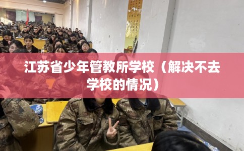 江苏省少年管教所学校(解决不去学校的情况) 江苏省少年管教所学校(解决不去学校的情况)
