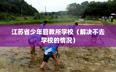江苏省少年管教所学校(解决不去学校的情况) 江苏省少年管教所学校(解决不去学校的情况)