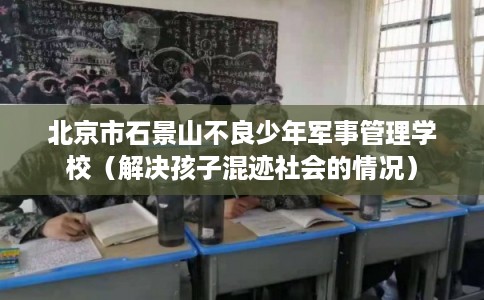北京市石景山不良少年军事管理学校(解决孩子混迹社会的情况) 北京市石景山不良少年军事管理学校(解决孩子混迹社会的情况)