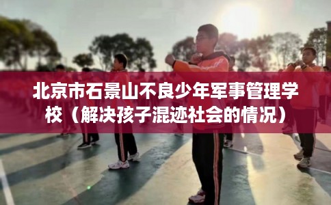 北京市石景山不良少年军事管理学校(解决孩子混迹社会的情况) 北京市石景山不良少年军事管理学校(解决孩子混迹社会的情况)