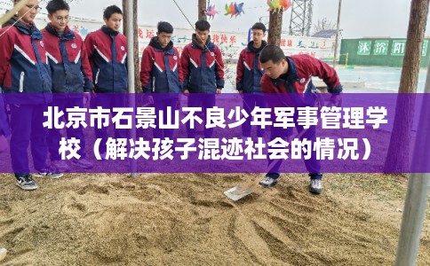 北京市石景山不良少年军事管理学校(解决孩子混迹社会的情况) 北京市石景山不良少年军事管理学校(解决孩子混迹社会的情况)