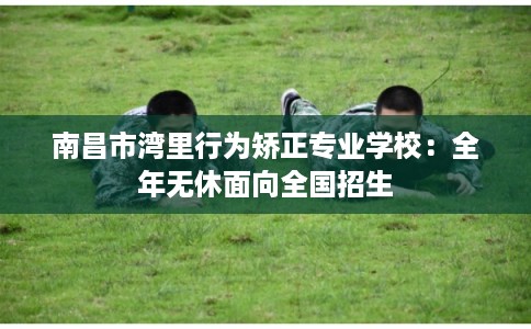 南昌市湾里行为矫正专业学校:全年无休面向全国招生 南昌市湾里行为矫正专业学校:全年无休面向全国招生