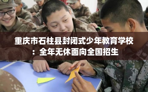重庆市石柱县封闭式少年教育学校:全年无休面向全国招生 重庆市石柱县封闭式少年教育学校:全年无休面向全国招生