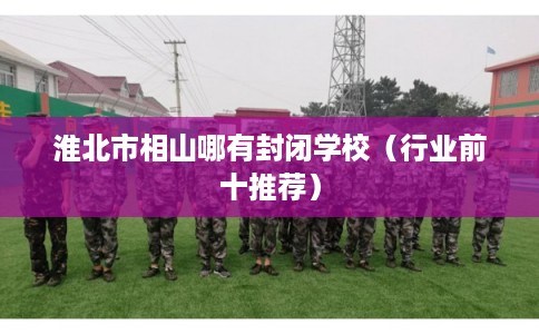 淮北市相山哪有封闭学校(行业前十推荐) 淮北市相山哪有封闭学校(行业前十推荐)