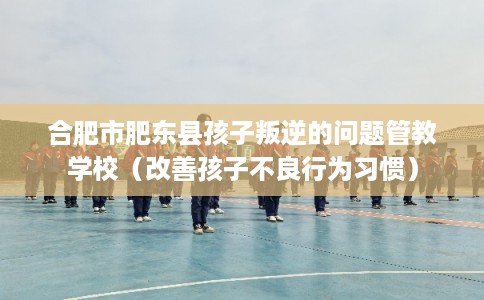 合肥市肥东县孩子叛逆的问题管教学校(改善孩子不良行为习惯) 合肥市肥东县孩子叛逆的问题管教学校(改善孩子不良行为习惯)