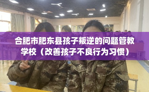 合肥市肥东县孩子叛逆的问题管教学校(改善孩子不良行为习惯) 合肥市肥东县孩子叛逆的问题管教学校(改善孩子不良行为习惯)