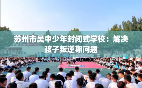 苏州市吴中少年封闭式学校：解决孩子叛逆期问题