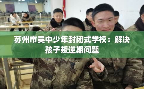 苏州市吴中少年封闭式学校：解决孩子叛逆期问题