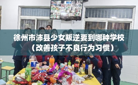 徐州市沛县少女叛逆要到哪种学校(改善孩子不良行为习惯) 徐州市沛县少女叛逆要到哪种学校(改善孩子不良行为习惯)