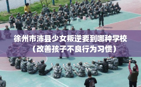 徐州市沛县少女叛逆要到哪种学校(改善孩子不良行为习惯) 徐州市沛县少女叛逆要到哪种学校(改善孩子不良行为习惯)