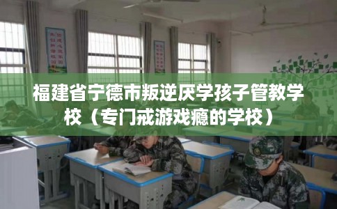 福建省宁德市叛逆厌学孩子管教学校（专门戒游戏瘾的学校）