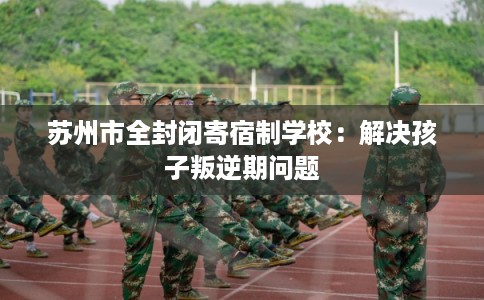 苏州市全封闭寄宿制学校:解决孩子叛逆期问题 苏州市全封闭寄宿制学校:解决孩子叛逆期问题
