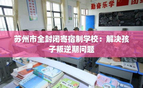 苏州市全封闭寄宿制学校:解决孩子叛逆期问题 苏州市全封闭寄宿制学校:解决孩子叛逆期问题
