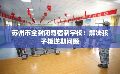 苏州市全封闭寄宿制学校:解决孩子叛逆期问题 苏州市全封闭寄宿制学校:解决孩子叛逆期问题