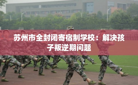 苏州市全封闭寄宿制学校:解决孩子叛逆期问题 苏州市全封闭寄宿制学校:解决孩子叛逆期问题