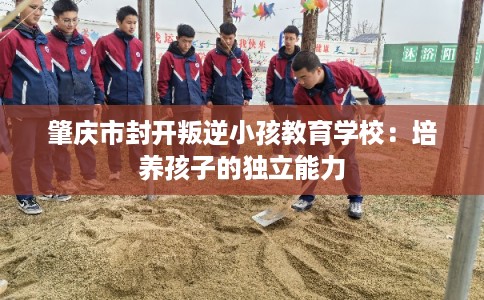 肇庆市封开叛逆小孩教育学校：培养孩子的独立能力
