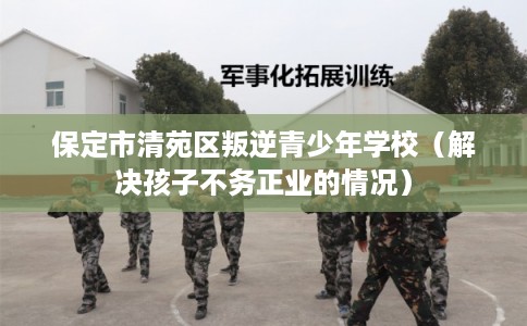 保定市清苑区叛逆青少年学校（解决孩子不务正业的情况）