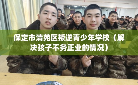 保定市清苑区叛逆青少年学校（解决孩子不务正业的情况）