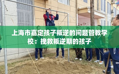 上海市嘉定孩子叛逆的问题管教学校：挽救叛逆期的孩子