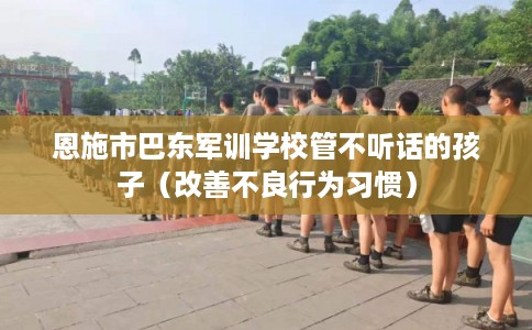 恩施市巴东军训学校管不听话的孩子（改善不良行为习惯）