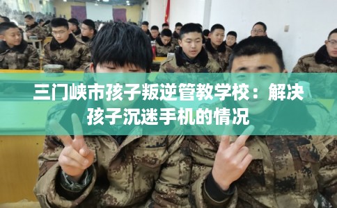 三门峡市孩子叛逆管教学校：解决孩子沉迷手机的情况