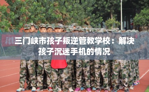 三门峡市孩子叛逆管教学校：解决孩子沉迷手机的情况