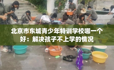 北京市东城青少年特训学校哪一个好:解决孩子不上学的情况 北京市东城青少年特训学校哪一个好:解决孩子不上学的情况
