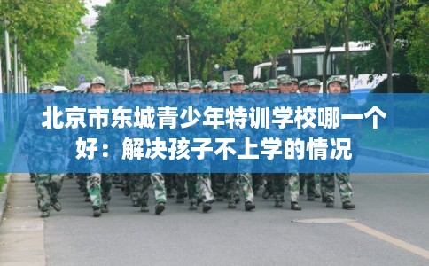 北京市东城青少年特训学校哪一个好:解决孩子不上学的情况 北京市东城青少年特训学校哪一个好:解决孩子不上学的情况