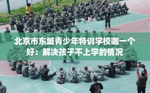 北京市东城青少年特训学校哪一个好:解决孩子不上学的情况 北京市东城青少年特训学校哪一个好:解决孩子不上学的情况