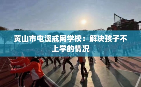 黄山市屯溪戒网学校:解决孩子不上学的情况 黄山市屯溪戒网学校:解决孩子不上学的情况