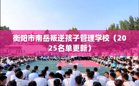 衡阳市南岳叛逆孩子管理学校(2025名单更新) 衡阳市南岳叛逆孩子管理学校(2025名单更新)