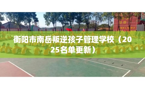 衡阳市南岳叛逆孩子管理学校(2025名单更新) 衡阳市南岳叛逆孩子管理学校(2025名单更新)