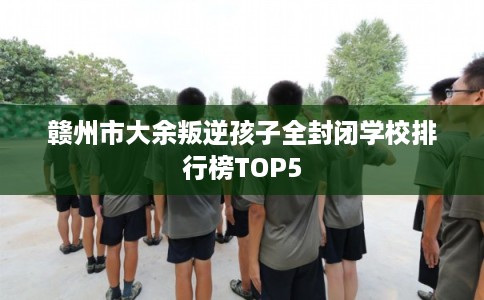 赣州市大余叛逆孩子全封闭学校排行榜TOP5 赣州市大余叛逆孩子全封闭学校排行榜TOP5