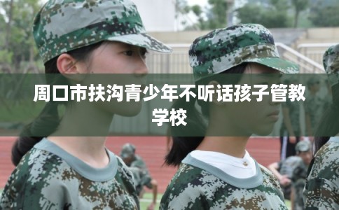 周口市扶沟青少年不听话孩子管教学校 周口市扶沟青少年不听话孩子管教学校