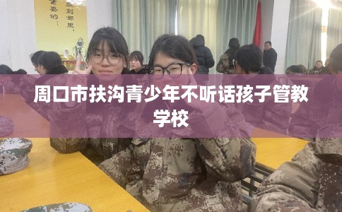 周口市扶沟青少年不听话孩子管教学校 周口市扶沟青少年不听话孩子管教学校