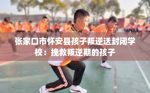 张家口市怀安县孩子叛逆送封闭学校:挽救叛逆期的孩子 张家口市怀安县孩子叛逆送封闭学校:挽救叛逆期的孩子