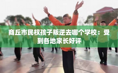 商丘市民权孩子叛逆去哪个学校:受到各地家长好评 商丘市民权孩子叛逆去哪个学校:受到各地家长好评